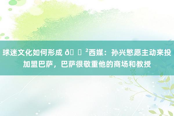 球迷文化如何形成 😲西媒：孙兴慜愿主动来投加盟巴萨，巴萨很敬重他的商场和教授