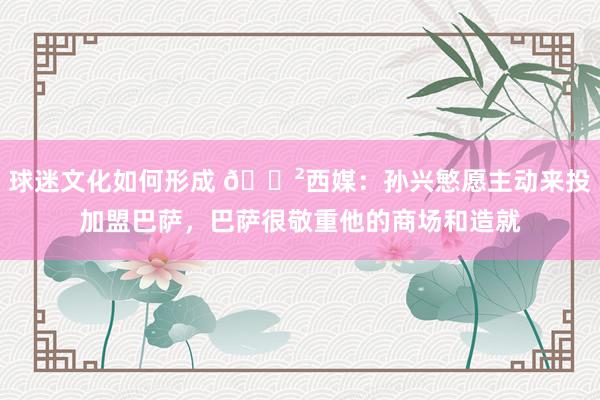 球迷文化如何形成 😲西媒：孙兴慜愿主动来投加盟巴萨，巴萨很敬重他的商场和造就