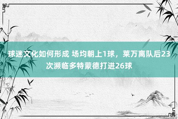 球迷文化如何形成 场均朝上1球，莱万离队后23次濒临多特蒙德打进26球