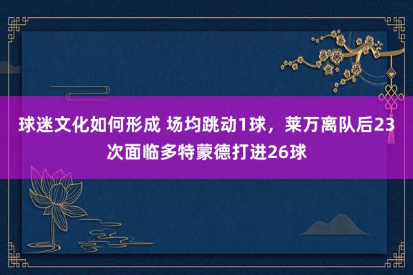 球迷文化如何形成 场均跳动1球，莱万离队后23次面临多特蒙德打进26球