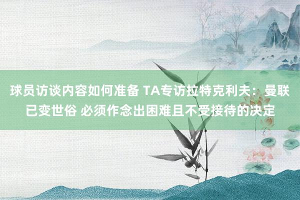 球员访谈内容如何准备 TA专访拉特克利夫：曼联已变世俗 必须作念出困难且不受接待的决定