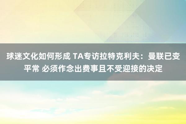 球迷文化如何形成 TA专访拉特克利夫：曼联已变平常 必须作念出费事且不受迎接的决定