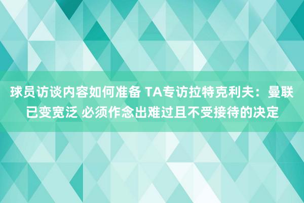 球员访谈内容如何准备 TA专访拉特克利夫：曼联已变宽泛 必须作念出难过且不受接待的决定