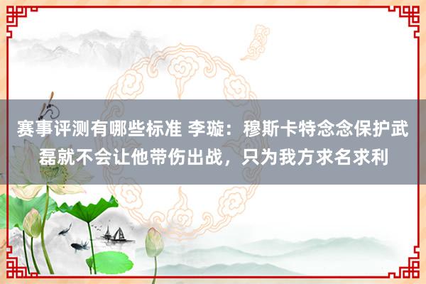 赛事评测有哪些标准 李璇：穆斯卡特念念保护武磊就不会让他带伤出战，只为我方求名求利