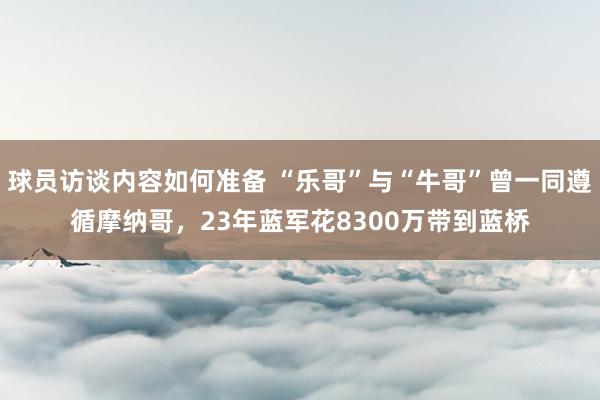 球员访谈内容如何准备 “乐哥”与“牛哥”曾一同遵循摩纳哥，23年蓝军花8300万带到蓝桥