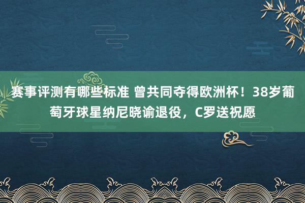 赛事评测有哪些标准 曾共同夺得欧洲杯！38岁葡萄牙球星纳尼晓谕退役，C罗送祝愿