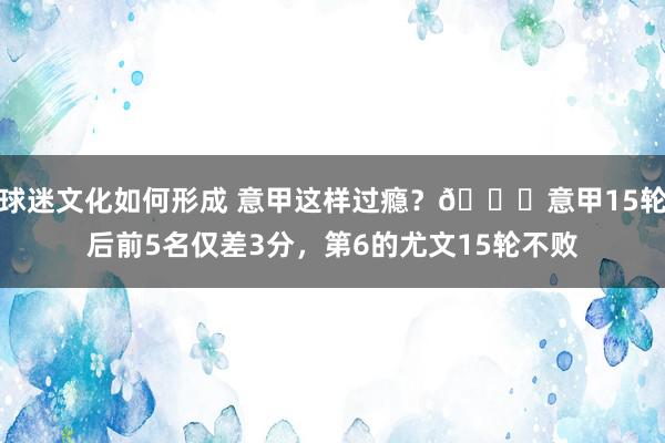 球迷文化如何形成 意甲这样过瘾？😏意甲15轮后前5名仅差3分，第6的尤文15轮不败