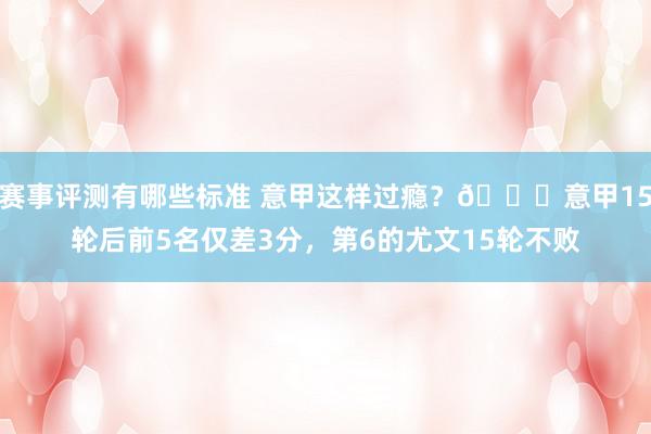 赛事评测有哪些标准 意甲这样过瘾？😏意甲15轮后前5名仅差3分，第6的尤文15轮不败