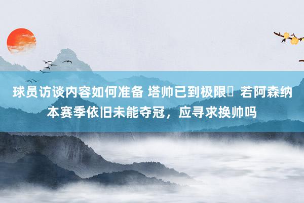 球员访谈内容如何准备 塔帅已到极限❓若阿森纳本赛季依旧未能夺冠，应寻求换帅吗