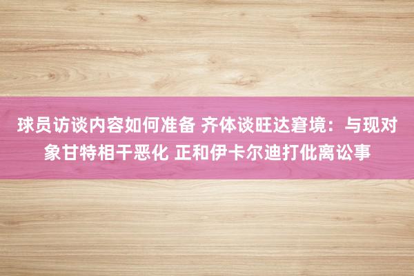 球员访谈内容如何准备 齐体谈旺达窘境：与现对象甘特相干恶化 正和伊卡尔迪打仳离讼事