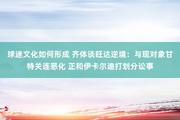 球迷文化如何形成 齐体谈旺达逆境：与现对象甘特关连恶化 正和伊卡尔迪打划分讼事