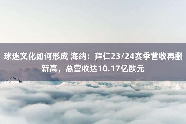 球迷文化如何形成 海纳：拜仁23/24赛季营收再翻新高，总营收达10.17亿欧元