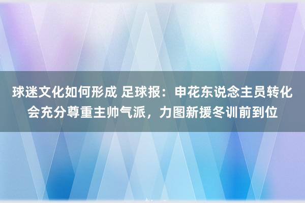 球迷文化如何形成 足球报：申花东说念主员转化会充分尊重主帅气派，力图新援冬训前到位