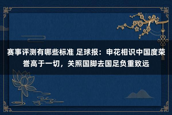 赛事评测有哪些标准 足球报：申花相识中国度荣誉高于一切，关照国脚去国足负重致远