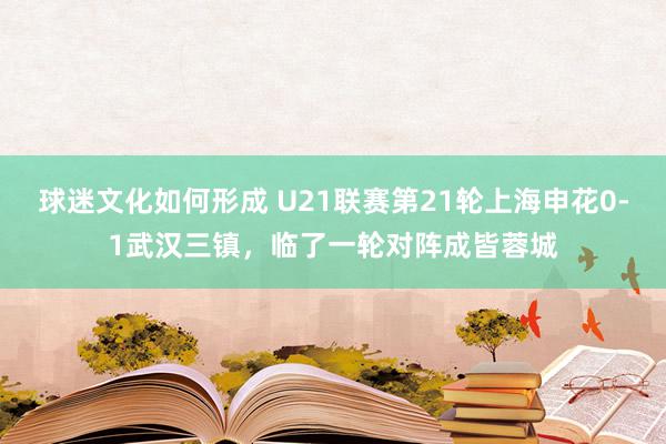 球迷文化如何形成 U21联赛第21轮上海申花0-1武汉三镇，临了一轮对阵成皆蓉城