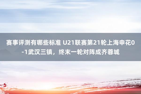 赛事评测有哪些标准 U21联赛第21轮上海申花0-1武汉三镇，终末一轮对阵成齐蓉城