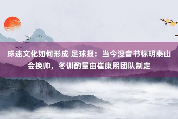 球迷文化如何形成 足球报：当今没音书标明泰山会换帅，冬训酌量由崔康熙团队制定