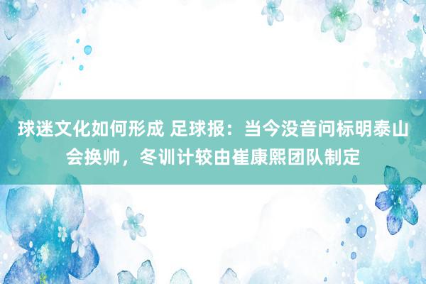 球迷文化如何形成 足球报：当今没音问标明泰山会换帅，冬训计较由崔康熙团队制定