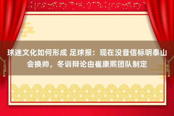 球迷文化如何形成 足球报：现在没音信标明泰山会换帅，冬训辩论由崔康熙团队制定