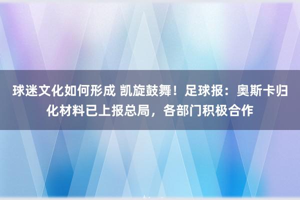 球迷文化如何形成 凯旋鼓舞！足球报：奥斯卡归化材料已上报总局，各部门积极合作