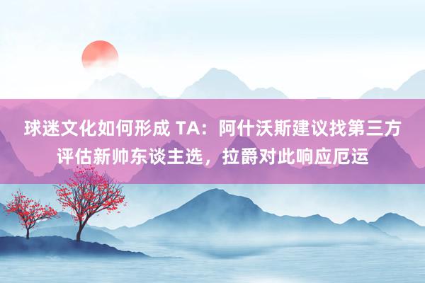 球迷文化如何形成 TA：阿什沃斯建议找第三方评估新帅东谈主选，拉爵对此响应厄运