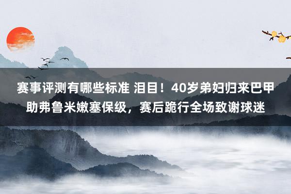 赛事评测有哪些标准 泪目！40岁弟妇归来巴甲助弗鲁米嫩塞保级，赛后跪行全场致谢球迷