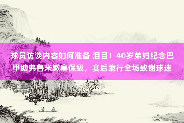 球员访谈内容如何准备 泪目！40岁弟妇纪念巴甲助弗鲁米嫩塞保级，赛后跪行全场致谢球迷