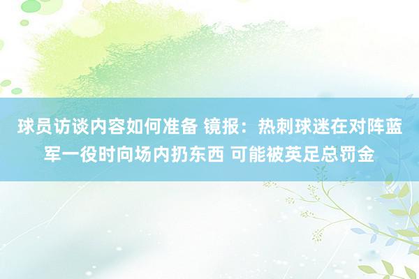 球员访谈内容如何准备 镜报：热刺球迷在对阵蓝军一役时向场内扔东西 可能被英足总罚金