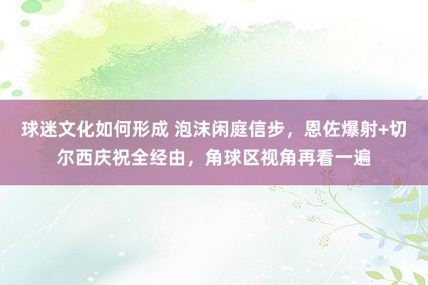 球迷文化如何形成 泡沫闲庭信步，恩佐爆射+切尔西庆祝全经由，角球区视角再看一遍