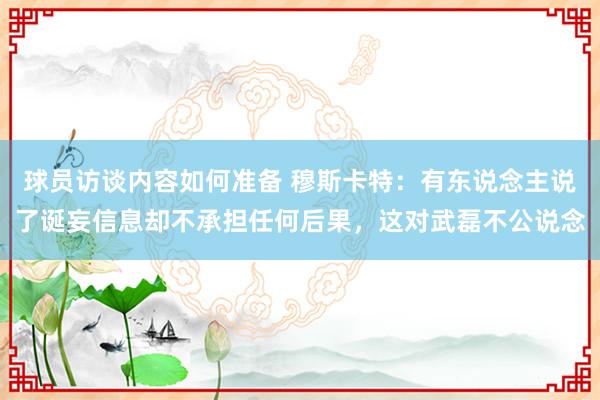 球员访谈内容如何准备 穆斯卡特：有东说念主说了诞妄信息却不承担任何后果，这对武磊不公说念