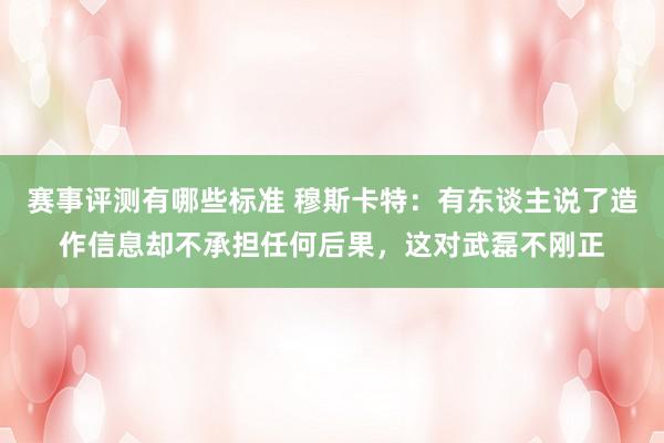 赛事评测有哪些标准 穆斯卡特：有东谈主说了造作信息却不承担任何后果，这对武磊不刚正