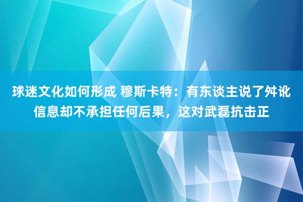 球迷文化如何形成 穆斯卡特：有东谈主说了舛讹信息却不承担任何后果，这对武磊抗击正