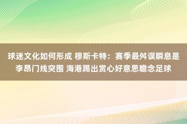 球迷文化如何形成 穆斯卡特：赛季最舛误瞬息是李昂门线突围 海港踢出赏心好意思瞻念足球