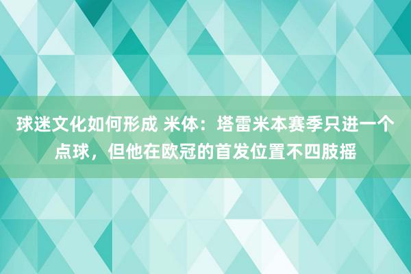 球迷文化如何形成 米体：塔雷米本赛季只进一个点球，但他在欧冠的首发位置不四肢摇