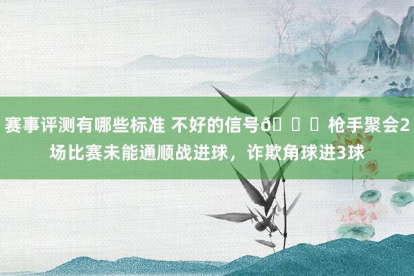 赛事评测有哪些标准 不好的信号😕枪手聚会2场比赛未能通顺战进球，诈欺角球进3球