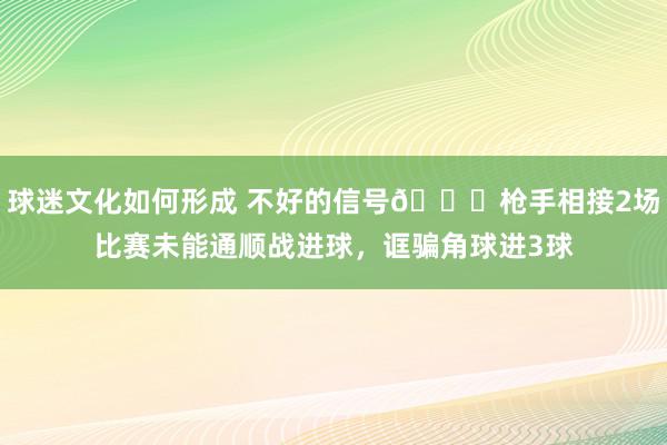 球迷文化如何形成 不好的信号😕枪手相接2场比赛未能通顺战进球，诓骗角球进3球