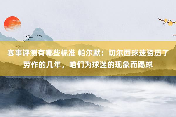 赛事评测有哪些标准 帕尔默：切尔西球迷资历了劳作的几年，咱们为球迷的现象而踢球