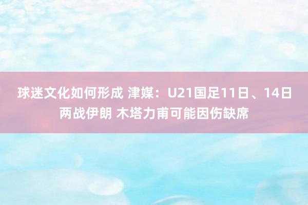 球迷文化如何形成 津媒：U21国足11日、14日两战伊朗 木塔力甫可能因伤缺席