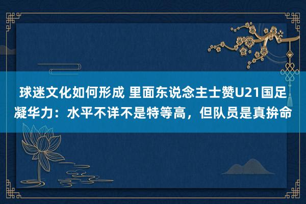 球迷文化如何形成 里面东说念主士赞U21国足凝华力：水平不详不是特等高，但队员是真拚命