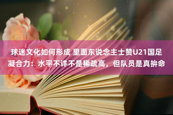 球迷文化如何形成 里面东说念主士赞U21国足凝合力：水平不详不是稀疏高，但队员是真拚命