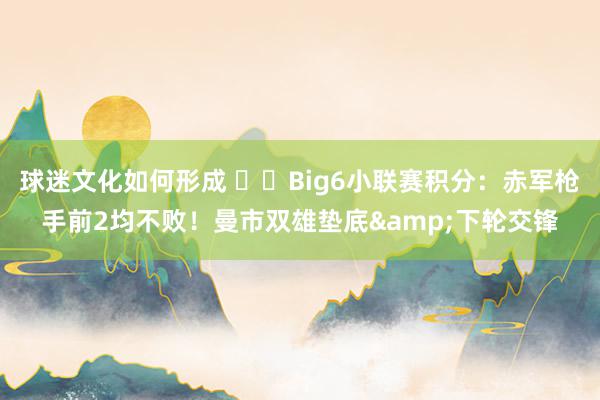 球迷文化如何形成 ⚔️Big6小联赛积分：赤军枪手前2均不败！曼市双雄垫底&下轮交锋