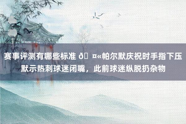 赛事评测有哪些标准 🤫帕尔默庆祝时手指下压默示热刺球迷闭嘴，此前球迷纵脱扔杂物