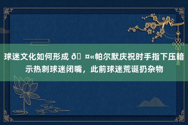 球迷文化如何形成 🤫帕尔默庆祝时手指下压暗示热刺球迷闭嘴，此前球迷荒诞扔杂物