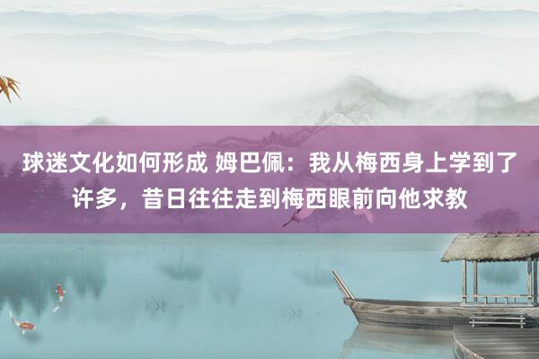 球迷文化如何形成 姆巴佩：我从梅西身上学到了许多，昔日往往走到梅西眼前向他求教