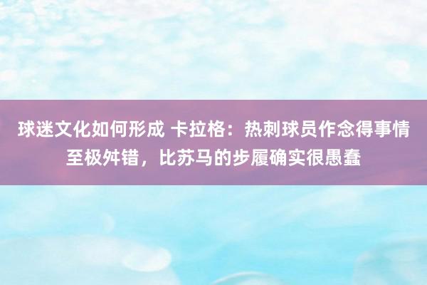 球迷文化如何形成 卡拉格：热刺球员作念得事情至极舛错，比苏马的步履确实很愚蠢