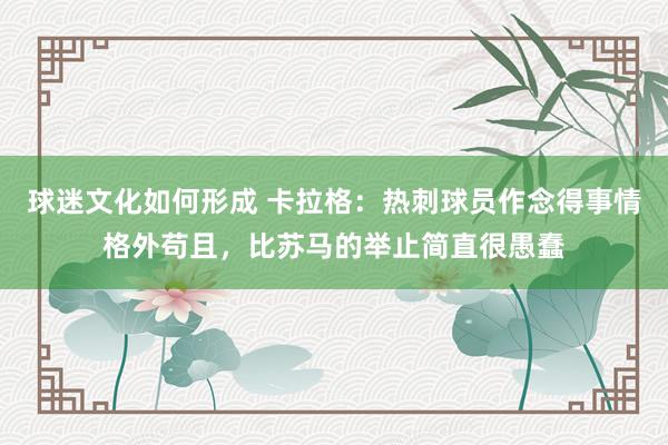 球迷文化如何形成 卡拉格：热刺球员作念得事情格外苟且，比苏马的举止简直很愚蠢