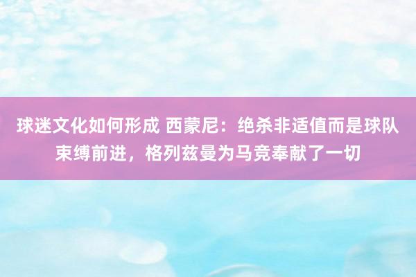 球迷文化如何形成 西蒙尼：绝杀非适值而是球队束缚前进，格列兹曼为马竞奉献了一切