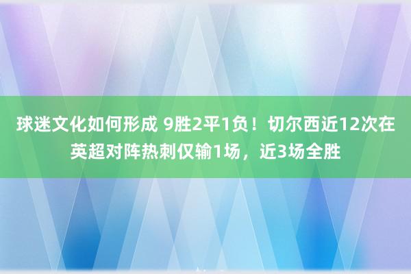 球迷文化如何形成 9胜2平1负！切尔西近12次在英超对阵热刺仅输1场，近3场全胜