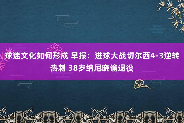 球迷文化如何形成 早报：进球大战切尔西4-3逆转热刺 38岁纳尼晓谕退役