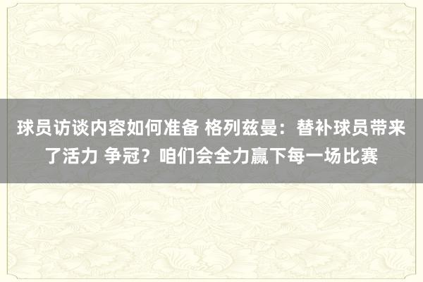 球员访谈内容如何准备 格列兹曼：替补球员带来了活力 争冠？咱们会全力赢下每一场比赛